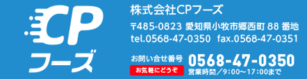 株式会社シーピーフーズ 〒485-0823 愛知県小牧市郷西町88番地 tel.0568-47-0350  fax.0568-47-0351 お問い合せ番号 お気軽にどうぞ 0568-47-0350 営業時間／9：00～17：00まで